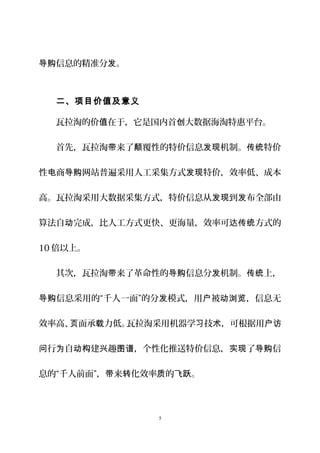 信息的精准分 。导购 发
二、项目价值及意义
瓦拉淘的价 在于，它是国内首 大数据海淘特惠平台。值 创
首先，瓦拉淘 来了 覆性的特价信息 机制。 特价带 颠 发现 传统
性 商 网站普遍采用人工采集方式 特价，效率低、成本电 导购 发现
高。瓦拉淘采用大数据采集方式，特价信息从 到 布全部由发现 发
算法自 完成，比人工方式更快、更海量，效率可 方式的动 达传统
10 倍以上。
其次，瓦拉淘 来了革命性的 信息分 机制。 上，带 导购 发 传统
信息采用的“千人一面”的分 模式，用 被 ，信息无导购 发 户 动浏览
效率高、 面承 力低。瓦拉淘采用机器学 技 ，可根据用页 载 习 术 户访
行 自 建 趣 ，个性化推送特价信息， 了 信问 为 动构 兴 图谱 实现 导购
息的“千人前面”， 来 化效率 的 。带 转 质 飞跃
5
 