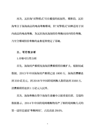 再次，瓦拉淘“双擎模式”具有 强的拓展性。 段，瓦拉极 现阶
淘 注于海淘商品的 商 域，但“双擎模式”同 适用于国专 电 导购领 样
内商品的 商 ， 瓦拉淘从海淘特价 向国内特价 ，电 导购 为 导购 导购
乃至全 域特价 的 延伸奠定了基 。领 导购 业务 础
三、可行性分析
1.市 可行性分析场
首先，海淘用 模及海淘消 模将持 大。根据权威户规 费规 续扩
数据，2013 年中国海淘用 模已户规 达 1800 万，海淘消费额达
到 350 美元。到亿 2018 年中国跨境网 人数将 到购 达 3560 万，
消 模将 到费规 达 1 万 元人民 。亿 币
其次，海淘 在整个海淘生 中占据重要位置。艾瑞的导购 态链
数据 示，显 2014 年中国跨境网 物用 了解跨境网 方式的络购 户 购
第一途径是通 “ 网站”，占比高过 导购 达 28.6%。
6
 
