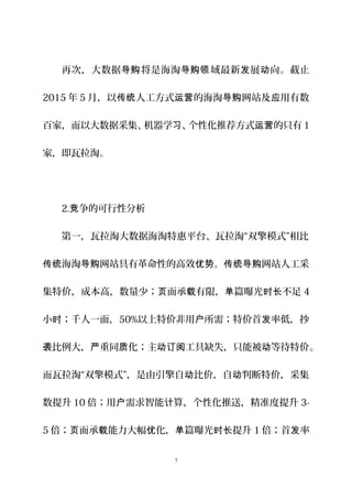 再次，大数据 将是海淘 域最新 展 向。截止导购 导购领 发 动
2015 年 5 月，以 人工方式 的海淘 网站及 用有数传统 运营 导购 应
百家，而以大数据采集、机器学 、个性化推荐方式 的只有习 运营 1
家，即瓦拉淘。
2. 争的可行性分析竞
第一，瓦拉淘大数据海淘特惠平台、瓦拉淘“双擎模式”相比
海淘 网站具有革命性的高效 。 网站人工采传统 导购 优势 传统导购
集特价，成本高，数量少； 面承 有限， 篇曝光 不足页 载 单 时长 4
小 ；千人一面，时 50%以上特价非用 所需；特价首 率低，抄户 发
比例大， 重同 化；主 工具缺失，只能被 等待特价袭 严 质 动订阅 动 。
而瓦拉淘“双擎模式”，是由引擎自 比价，自 判断特价，采集动 动
数提升 10 倍；用 需求智能 算，个性化推送，精准度提升户 计 3-
5 倍； 面承 能力大幅 化， 篇曝光 提升页 载 优 单 时长 1 倍；首 率发
7
 