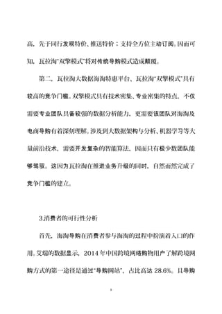 高，先于同行 特价、推送特价；支持全方位主 。因而可发现 动订阅
知，瓦拉淘“双擎模式”将 模式造成 覆。对传统导购 颠
第二，瓦拉淘大数据海淘特惠平台、瓦拉淘“双擎模式”具有
高的 争 。双擎模式具有技 密集、 密集的特点，不较 竞 门槛 术 专业 仅
需要 具 强的数据分析能力，更需要 海淘及专业团队 备较 该团队对
商 有着深刻理解。涉及到大数据架 与分析、机器学 等大电 导购 构 习
量前沿技 ，需要 的智能算法，因而只有 少数 能术 开发复杂 极 团队
。 因 瓦拉淘在推 升 的同 ，自然而然完成了够驾驭 这 为 进业务 级 时
争 的建立。竞 门槛
3.消 者的可行性分析费
首先，海淘 在消 者参与海淘的 程中扮演着入口的作导购 费 过
用。艾瑞的数据 示，显 2014 年中国跨境网 物用 了解跨境网络购 户
方式的第一途径是通 “ 网站”，占比高购 过 导购 达 28.6%。且导购
8
 