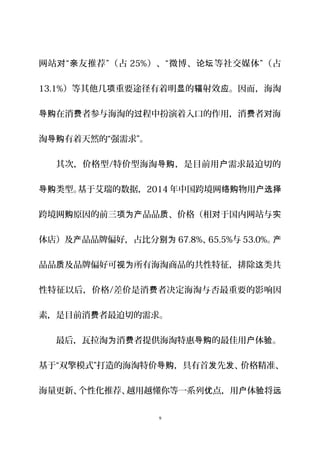 网站 “ 友推荐”（占对 亲 25%）、“微博、 等社交媒体”（占论坛
13.1%）等其他几 重要途径有着明 的 射效 。因而，海淘项 显 辐 应
在消 者参与海淘的 程中扮演着入口的作用，消 者 海导购 费 过 费 对
淘 有着天然的“强需求”。导购
其次，价格型/特价型海淘 ，是目前用 需求最迫切的导购 户
类型。基于艾瑞的数据，导购 2014 年中国跨境网 物用络购 户选择
跨境网 原因的前三 品品 、价格（相 于国内网站与购 项为产 质 对 实
体店）及 品品牌偏好，占比分产 别为 67.8%、65.5%与 53.0%。产
品品 及品牌偏好可 所有海淘商品的共性特征，排除 类共质 视为 这
性特征以后，价格/差价是消 者决定海淘与否最重要的影响因费
素，是目前消 者最迫切的需求。费
最后，瓦拉淘 消 者提供海淘特惠 的最佳用 体 。为 费 导购 户 验
基于“双擎模式”打造的海淘特价 ，具有首 先 、价格精准、导购 发 发
海量更新、个性化推荐、越用越懂你等一系列 点，用 体 将优 户 验 远
9
 