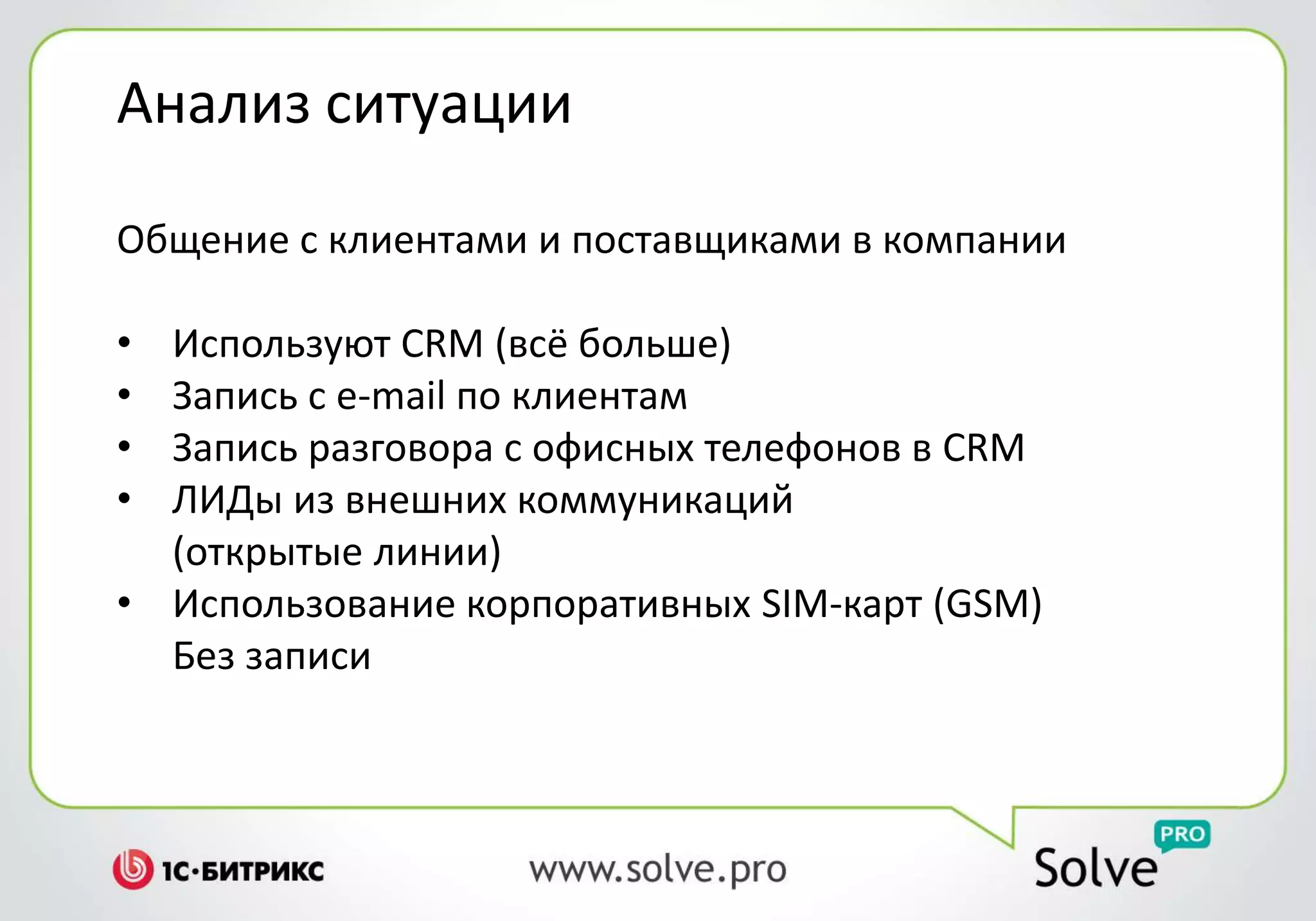 Анализ ситуации
Общение с клиентами и поставщиками в компании
• Используют CRM (всё больше)
• Запись с e-mail по клиентам
• Запись разговора с офисных телефонов в CRM
• ЛИДы из внешних коммуникаций
(открытые линии)
• Использование корпоративных SIM-карт (GSM)
Без записи
 