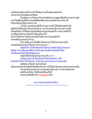 2
แม้เมื่อก่อนก็ฉลาดในการทาให้พ้นจากเครื่องผูกเหมือนกัน
แล้วทรงนาเรื่องอดีตมาตรัสเล่า.
ในอดีตกาล ครั้งพระเจ้าพรหมทัตเสวยราชสมบัติอยู่ในกรุงพาราณสี
พระโพธิสัตว์อุบัติในตระกูลที่มีสมบัติมากตระกูลหนึ่งในแคว้นกาสี
ครั้นเจริญวัยได้ครองฆราวาส.
ครั้งนั้น มนุษย์คนหนึ่งในกรุงพาราณสี ได้มีสุนัขอยู่ตัวหนึ่ง
สุนัขนั้นได้ก้อนข้าวกินจนอ้วนท้วน. ชาวบ้านคนหนึ่งมากรุงพาราณสี
เห็นสุนัขนั้น จึงให้ผ้าสาฎกเนื้อดีและเงินแก่มนุษย์นั้น แล้วเอาสุนัขไป
เอาเชือกหนังล่าม ถือปลายเชือกเดินจูงไป
จึงเข้าไปยังศาลาไม้อ้อแห่งหนึ่งใกล้ปากดง จึงผูกสุนัขไว้
นอนหลับบนแผ่นกระดาน.
ในกาลนั้น พระโพธิสัตว์เดินผ่านดงไปทาธุระอย่างหนึ่ง
เห็นสุนัขนั้นถูกล่ามไว้จึงกล่าวคาถาแรกว่า :-
สุนัขตัวใด ไม่กัดเชือกหนังให้ขาด สุนัขตัวนั้นโง่เขลามาก
สุนัขควรจะเปลื้องตนเสียจากเครื่องผูก กินเชือกหนังเสียให้อิ่ม
แล้วจึงค่อยกลับไปยังที่อยู่ของตน.
สุนัขได้ฟังดังนั้นจึงกล่าวคาถาที่ ๒ ว่า :-
คาที่ท่านกล่าวนี้ ฝังอยู่ในหัวใจของข้าพเจ้า อนึ่ง
ข้าพเจ้ายังได้จาไว้ในใจแล้ว ข้าพเจ้าจะรอเวลาจนกว่าคนจะหลับ.
สุนัขนั้น ครั้นกล่าวอย่างนี้แล้ว
เมื่อมหาชนพากันหลับจึงกัดเชือกกินแล้ว หนีไปยังเรือนของเจ้าของตนตามเดิม.
พระศาสดาทรงนาพระธรรมเทศนานี้มาแล้ว ทรงประชุมชาดก.
สุนัขในครั้งนั้น ได้เป็ นสุนัขในครั้งนี้
ส่วนบุรุษบัณฑิต คือ เราตถาคต นี้แล.
จบ อรรถกถาสุนขชาดกที่ ๒
-----------------------------------------------------
 