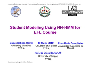 Student Modeling Using NN-HMM for EFL Course
International Conference on Information & Communications Technologies from Theory to Applications –ICTTA -08, 06-10 April 2008, Damascus-Syria
Student Modeling Using NN-HMM for
EFL Course
Masun Nabhan Homsi
University of Aleppo
SYRIA
Dr.Rania LUTFI
University of Al-Baath
SYRIA
Prof. Dr Ghias BARAKAT
University of Aleppo
SYRIA
Rosa María Carro Salas
Universidad Autónoma de
Madrid
 