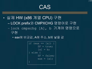 2-80

CAS
• 실제 HW (x86 계열 CPU) 구현
– LOCK prefix와 CMPXCHG 명령어로 구현
– lock cmpxchg [A], b 기계어 명령으로
구현
• eax에 비교값, A에 주소, b에 넣...