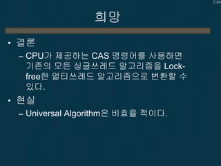 2-86

희망
• 결론
– CPU가 제공하는 CAS 명령어를 사용하면
기존의 모든 싱글쓰레드 알고리즘을 Lockfree한 멀티쓰레드 알고리즘으로 변환할 수
있다.
• 현실
– Universal Algorithm은 비효...