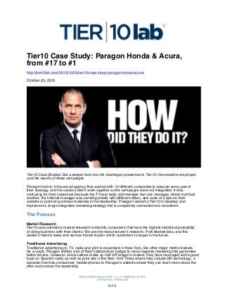 Tier10 Case Study: Paragon Honda & Acura,
from #17 to #1
http://tier10lab.com/2013/10/23/tier10-case-study-paragon-honda-acura/
October 23, 2013

Tier10 Case Studies: Get a deeper look into the challenges presented to Tier10, the solutions employed
and the results of these campaigns.
Paragon had an in-house ad agency that worked with 12 different companies to execute every part of
their strategy, and the vendors didn’t work together so the campaigns were not integrated. It was
confusing for their customers because the TV and radio commercials had one message, direct mail had
another, the Internet manager was sending emails with different offers, and none of it was on their
website or point-of-purchase materials in the dealership. Paragon looked to Tier10 to develop and
implement a single integrated marketing strategy that is completely connected and consistent.

The Process
Market Research
Tier10 uses extensive market research to identify consumers that have the highest statistical probability
of doing business with their clients. We use the manufacturer’s research, Polk Market data, and the
dealer’s historic sales and service trends to plan which customers to target in the future.
Traditional Advertising
Traditional advertising on TV, radio and print is expensive in New York, like other major metro markets.
As a result, Paragon shifted a lot of their traditional ad budget to more targeted marketing that generates
better returns. However, since Latinos make up half of Paragon’s market, they have leveraged some good
buys on Spanish radio, as well as print ads in the New York Times where they include QR technology, a
barcode that links consumers’ mobile phones to Paragon’s website where they can learn more about the
offer and contact the dealership.

 