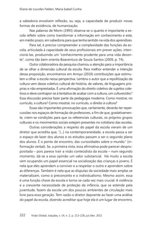 222
Eliane de Lourdes Felden, Maria Isabel Cunha
Visão Global, Joaçaba, v. 14, n. 2, p. 213-228, jul./dez. 2011
a sabedoria envolvem reflexão, ou seja, a capacidade de produzir novas
formas de existência, de humanização.
Nas palavras de Morin (1993) observa-se o quanto é importante a es-
cola refletir sobre como transformar a informação em conhecimento e este,
em médio prazo, em sabedoria para que tenha sentido na vida dos aprendizes.
Para tal, é preciso compreender a complexidade das funções da es-
cola, articulada à capacidade de seus profissionais em prever ações, inten-
cioná-las, produzindo um “conhecimento prudente para uma vida decen-
te”, como tão bem orienta Boaventura de Souza Santos (2009, p. 74).
Outra colaboradora da pesquisa chamou a atenção para a importância
de se olhar a dimensão cultural da escola. Para melhor entender a intenção
dessa proposição, encontramos em Arroyo (2010) contribuições que estimu-
lam a olhar a escola nessa perspectiva. Lembra o autor que a repolitização da
cultura vem desse coletivo cultural de história, de valores, de linguagens pró-
prias e não emprestadas. É uma afirmação do direito coletivo de sujeitos cole-
tivos e deve contrapor-se à tentativa de acabar com a cultura, um culturecídio.8
Essa discussão precisa fazer parte da pedagogia moderna. Como mostrar, no
currículo, a cultura? Como mostrar, no currículo, o direito à cultura?
Essas são importantes provocações que, certamente, deverão ter reper-
cussões nos espaços de formação de professores, a fim de que, gradativamen-
te, criem-se condições para que os referenciais culturais, os próprios grupos
culturais e os movimentos sociais estejam presentes no cotidiano das escolas.
Outras considerações a respeito do papel da escola vieram de um
diretor que acredita que, “[...] na contemporaneidade, a escola passa a ser
o espaço de lazer dos alunos e os estudos passam a ser o segundo plano
dos alunos. É o ponto de encontro, das curiosidades sobre o mundo.” (in-
formação verbal). Se, a primeira vista, essa afirmativa pode parecer despro-
positada – pois parece trair a visão conteúdista da escola – num segundo
momento, dá-se a essa opinião um valor substancial. Há muito a escola
vem ocupando um papel essencial na socialização das crianças e jovens. É
nela que eles aprendem a conviver e a respeitar o outro e aprendem sobre
as diferenças. Também é nela que as disputas da sociedade mais amplas se
materializam, como o preconceito e o individualismo. Mesmo assim, essa
é uma função chave da escola e torna-se cada vez mais crucial. A violência
e a crescente necessidade de proteção da infância, que se estende pela
juventude, fazem da escola um dos poucos ambientes de circulação mais
livre para essa geração. Tem razão o diretor depoente ao fazer uma análise
do papel da escola, dizendo acreditar que hoje ela é um lugar de encontro,
 