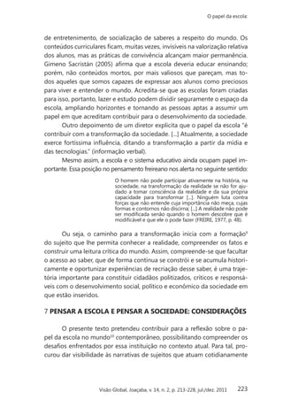 223
O papel da escola:
Visão Global, Joaçaba, v. 14, n. 2, p. 213-228, jul./dez. 2011
de entretenimento, de socialização de saberes a respeito do mundo. Os
conteúdos curriculares ficam, muitas vezes, invisíveis na valorização relativa
dos alunos, mas as práticas de convivência alcançam maior permanência.
Gimeno Sacristán (2005) afirma que a escola deveria educar ensinando;
porém, não conteúdos mortos, por mais valiosos que pareçam, mas to-
dos aqueles que somos capazes de expressar aos alunos como preciosos
para viver e entender o mundo. Acredita-se que as escolas foram criadas
para isso, portanto, lazer e estudo podem dividir seguramente o espaço da
escola, ampliando horizontes e tornando as pessoas aptas a assumir um
papel em que acreditam contribuir para o desenvolvimento da sociedade.
Outro depoimento de um diretor explicita que o papel da escola “é
contribuir com a transformação da sociedade. [...] Atualmente, a sociedade
exerce fortíssima influência, ditando a transformação a partir da mídia e
das tecnologias.” (informação verbal).
Mesmo assim, a escola e o sistema educativo ainda ocupam papel im-
portante. Essa posição no pensamento freireano nos alerta no seguinte sentido:
O homem não pode participar ativamente na história, na
sociedade, na transformação da realidade se não for aju-
dado a tomar consciência da realidade e da sua própria
capacidade para transformar [...]. Ninguém luta contra
forças que não entende cuja importância não meça, cujas
formas e contornos não discirna; [...] A realidade não pode
ser modificada senão quando o homem descobre que é
modificável e que ele o pode fazer (FREIRE, 1977, p. 48).
Ou seja, o caminho para a transformação inicia com a formação9
do sujeito que lhe permita conhecer a realidade, compreender os fatos e
construir uma leitura crítica do mundo. Assim, compreende-se que facultar
o acesso ao saber, que de forma contínua se constrói e se acumula histori-
camente e oportunizar experiências de recriação desse saber, é uma traje-
tória importante para constituir cidadãos politizados, críticos e responsá-
veis com o desenvolvimento social, político e econômico da sociedade em
que estão inseridos.
7 PENSAR A ESCOLA E PENSAR A SOCIEDADE: CONSIDERAÇÕES
O presente texto pretendeu contribuir para a reflexão sobre o pa-
pel da escola no mundo10
contemporâneo, possibilitando compreender os
desafios enfrentados por essa instituição no contexto atual. Para tal, pro-
curou dar visibilidade às narrativas de sujeitos que atuam cotidianamente
 