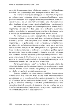 224
Eliane de Lourdes Felden, Maria Isabel Cunha
Visão Global, Joaçaba, v. 14, n. 2, p. 213-228, jul./dez. 2011
na gestão de espaços escolares, valorizando suas vozes e visibilizando suas
narrativas como sujeitos implicados nesse processo com a educação.
Foi possível verificar que a escola pauta seu trabalho num repertório
de conhecimentos, costumes e práticas que exigem flexibilidade e ajuste
constante, tendo em vista um jogo de tensões existente entre uma cultura
escolar marcada por um trabalho fragmentado e uma cultura contempo-
rânea dominada pelo excesso de estímulos, flexibilidade e transitoriedade.
Ressaltam-se, no próprio discurso dos profissionais entrevistados, a
importância e a necessidade de a escola e seus professores reverem suas
práticas, assumindo uma responsabilidade social diante de crianças, jovens
e adultos que historicamente foram expropriados de seus direitos.
No entanto, ainda se percebe a complexidade da missão escolar em
tempos de mudança e como essa condição se manifesta nos discursos dos
sujeitos da prática. Para exemplificar, ainda não foi possível perceber a
importância que os gestores dão à escola como espaço/lugar de formação
de saberes dos profissionais envolvidos, ou seja, a escola não se reconhece
com autonomia para prover uma formação com mais significado, inves-
tindo e instrumentalizando os professores no intuito de qualificar a práti-
ca pedagógica. Nesse sentido, Connel (2010) deixa uma lição, afirmando
que investir no professor é acreditar que a capacidade produtiva da escola
pode ser ampliada. E, definitivamente, isso repercute no mundo todo, em
especial na competitividade dos índices de desenvolvimento social e eco-
nômico com aumento das taxas positivas na educação.
Portanto, considerar a escola11
como objeto de estudo autoriza dar
visibilidade à dimensão formativa dos contextos institucionais e às condi-
ções de trabalho, abrindo vereda à ressignificação e ao desenvolvimento
de estudos a respeito da formação de professores.
Pensar a instituição escolar na contemporaneidade é um empreen-
dimento difícil, mas necessário. Neste estudo, foram apontados desafios
para os quais não se encontram, ainda, respostas concludentes. No entan-
to, em uma perspectiva emergente, como nos orienta Sousa Santos (2001,
p. 31), “só através de uma criação sistemática, apurada e metódica do pen-
samento crítico independente, da cidadania ativa, de uma luta por uma
transformação emancipatória paradigmática, se justifica a escola e aí, sim,
ela tem toda a legitimidade e deve continuar.”
 