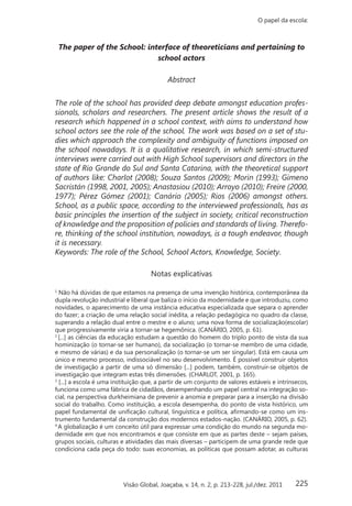 225
O papel da escola:
Visão Global, Joaçaba, v. 14, n. 2, p. 213-228, jul./dez. 2011
The paper of the School: interface of theoreticians and pertaining to
school actors
Abstract
The role of the school has provided deep debate amongst education profes-
sionals, scholars and researchers. The present article shows the result of a
research which happened in a school context, with aims to understand how
school actors see the role of the school. The work was based on a set of stu-
dies which approach the complexity and ambiguity of functions imposed on
the school nowadays. It is a qualitative research, in which semi-structured
interviews were carried out with High School supervisors and directors in the
state of Rio Grande do Sul and Santa Catarina, with the theoretical support
of authors like: Charlot (2008); Souza Santos (2009); Morin (1993); Gimeno
Sacristán (1998, 2001, 2005); Anastasiou (2010); Arroyo (2010); Freire (2000,
1977); Pérez Gómez (2001); Canário (2005); Rios (2006) amongst others.
School, as a public space, according to the interviewed professionals, has as
basic principles the insertion of the subject in society, critical reconstruction
of knowledge and the proposition of policies and standards of living. Therefo-
re, thinking of the school institution, nowadays, is a tough endeavor, though
it is necessary.
Keywords: The role of the School, School Actors, Knowledge, Society.
Notas explicativas
1
Não há dúvidas de que estamos na presença de uma invenção histórica, contemporânea da
dupla revolução industrial e liberal que baliza o início da modernidade e que introduziu, como
novidades, o aparecimento de uma instância educativa especializada que separa o aprender
do fazer; a criação de uma relação social inédita, a relação pedagógica no quadro da classe,
superando a relação dual entre o mestre e o aluno; uma nova forma de socialização(escolar)
que progressivamente viria a tornar-se hegemônica. (CANÁRIO, 2005, p. 61).
2
[...] as ciências da educação estudam a questão do homem do triplo ponto de vista da sua
hominização (o tornar-se ser humano), da socialização (o tornar-se membro de uma cidade,
e mesmo de várias) e da sua personalização (o tornar-se um ser singular). Está em causa um
único e mesmo processo, indissociável no seu desenvolvimento. É possível construir objetos
de investigação a partir de uma só dimensão [...] podem, também, construir-se objetos de
investigação que integram estas três dimensões. (CHARLOT, 2001, p. 165).
3
[...] a escola é uma instituição que, a partir de um conjunto de valores estáveis e intrínsecos,
funciona como uma fábrica de cidadãos, desempenhando um papel central na integração so-
cial, na perspectiva durkheimiana de prevenir a anomia e preparar para a inserção na divisão
social do trabalho. Como instituição, a escola desempenha, do ponto de vista histórico, um
papel fundamental de unificação cultural, linguística e política, afirmando-se como um ins-
trumento fundamental da construção dos modernos estados-nação. (CANÁRIO, 2005, p. 62).
4
A globalização é um conceito útil para expressar uma condição do mundo na segunda mo-
dernidade em que nos encontramos e que consiste em que as partes deste – sejam países,
grupos sociais, culturas e atividades das mais diversas – participem de uma grande rede que
condiciona cada peça do todo: suas economias, as políticas que possam adotar, as culturas
 