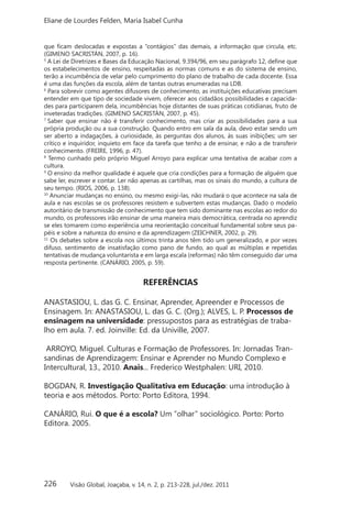 226
Eliane de Lourdes Felden, Maria Isabel Cunha
Visão Global, Joaçaba, v. 14, n. 2, p. 213-228, jul./dez. 2011
que ficam deslocadas e expostas a “contágios” das demais, a informação que circula, etc.
(GIMENO SACRISTÁN, 2007, p. 16).
5
A Lei de Diretrizes e Bases da Educação Nacional, 9.394/96, em seu parágrafo 12, define que
os estabelecimentos de ensino, respeitadas as normas comuns e as do sistema de ensino,
terão a incumbência de velar pelo cumprimento do plano de trabalho de cada docente. Essa
é uma das funções da escola, além de tantas outras enumeradas na LDB.
6
Para sobrevir como agentes difusores de conhecimento, as instituições educativas precisam
entender em que tipo de sociedade vivem, oferecer aos cidadãos possibilidades e capacida-
des para participarem dela, incumbências hoje distantes de suas práticas cotidianas, fruto de
inveteradas tradições. (GIMENO SACRISTÁN, 2007, p. 45). 
7
Saber que ensinar não é transferir conhecimento, mas criar as possibilidades para a sua
própria produção ou a sua construção. Quando entro em sala da aula, devo estar sendo um
ser aberto a indagações, à curiosidade, às perguntas dos alunos, às suas inibições; um ser
crítico e inquiridor, inquieto em face da tarefa que tenho a de ensinar, e não a de transferir
conhecimento. (FREIRE, 1996, p. 47). 
8
Termo cunhado pelo próprio Miguel Arroyo para explicar uma tentativa de acabar com a
cultura.
9
O ensino da melhor qualidade é aquele que cria condições para a formação de alguém que
sabe ler, escrever e contar. Ler não apenas as cartilhas, mas os sinais do mundo, a cultura de
seu tempo. (RIOS, 2006, p. 138). 
10
Anunciar mudanças no ensino, ou mesmo exigi-las, não mudará o que acontece na sala de
aula e nas escolas se os professores resistem e subvertem estas mudanças. Dado o modelo
autoritário de transmissão de conhecimento que tem sido dominante nas escolas ao redor do
mundo, os professores irão ensinar de uma maneira mais democrática, centrada no aprendiz
se eles tomarem como experiência uma reorientação conceitual fundamental sobre seus pa-
péis e sobre a natureza do ensino e da aprendizagem (ZEICHNER, 2002, p. 29). 
11
Os debates sobre a escola nos últimos trinta anos têm tido um generalizado, e por vezes
difuso, sentimento de insatisfação como pano de fundo, ao qual as múltiplas e repetidas
tentativas de mudança voluntarista e em larga escala (reformas) não têm conseguido dar uma
resposta pertinente. (CANÁRIO, 2005, p. 59).
REFERÊNCIAS
ANASTASIOU, L. das G. C. Ensinar, Aprender, Apreender e Processos de
Ensinagem. In: ANASTASIOU, L. das G. C. (Org.); ALVES, L. P. Processos de
ensinagem na universidade: pressupostos para as estratégias de traba-
lho em aula. 7. ed. Joinville: Ed. da Univille, 2007.
ARROYO, Miguel. Culturas e Formação de Professores. In: Jornadas Tran-
sandinas de Aprendizagem: Ensinar e Aprender no Mundo Complexo e
Intercultural, 13., 2010. Anais... Frederico Westphalen: URI, 2010.
BOGDAN, R. Investigação Qualitativa em Educação: uma introdução à
teoria e aos métodos. Porto: Porto Editora, 1994.
CANÁRIO, Rui. O que é a escola? Um “olhar” sociológico. Porto: Porto
Editora. 2005.
 