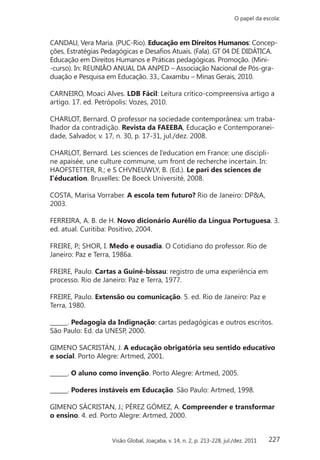 227
O papel da escola:
Visão Global, Joaçaba, v. 14, n. 2, p. 213-228, jul./dez. 2011
CANDAU, Vera Maria. (PUC-Rio). Educação em Direitos Humanos: Concep-
ções, Estratégias Pedagógicas e Desafios Atuais. (Fala). GT 04 DE DIDÁTICA.
Educação em Direitos Humanos e Práticas pedagógicas. Promoção. (Mini-
-curso). In: REUNIÃO ANUAL DA ANPED – Associação Nacional de Pós-gra-
duação e Pesquisa em Educação. 33., Caxambu – Minas Gerais, 2010.
CARNEIRO, Moaci Alves. LDB Fácil: Leitura crítico-compreensiva artigo a
artigo. 17. ed. Petrópolis: Vozes, 2010.
CHARLOT, Bernard. O professor na sociedade contemporânea: um traba-
lhador da contradição. Revista da FAEEBA, Educação e Contemporanei-
dade, Salvador, v. 17, n. 30, p. 17-31, jul./dez. 2008.
CHARLOT, Bernard. Les sciences de I’education em France: une discipli-
ne apaisée, une culture commune, um front de recherche incertain. In:
HAOFSTETTER, R.; e S CHVNEUWLY, B. (Ed.). Le pari des sciences de
I’éducation. Bruxelles: De Boeck Université, 2008.
COSTA, Marisa Vorraber. A escola tem futuro? Rio de Janeiro: DP&A,
2003.
FERREIRA, A. B. de H. Novo dicionário Aurélio da Língua Portuguesa. 3.
ed. atual. Curitiba: Positivo, 2004.
FREIRE, P.; SHOR, I. Medo e ousadia. O Cotidiano do professor. Rio de
Janeiro: Paz e Terra, 1986a.
FREIRE, Paulo. Cartas a Guiné-bissau: registro de uma experiência em
processo. Rio de Janeiro: Paz e Terra, 1977.
FREIRE, Paulo. Extensão ou comunicação. 5. ed. Rio de Janeiro: Paz e
Terra, 1980.
______. Pedagogia da Indignação: cartas pedagógicas e outros escritos.
São Paulo: Ed. da UNESP, 2000.
GIMENO SACRISTÁN, J. A educação obrigatória seu sentido educativo
e social. Porto Alegre: Artmed, 2001.
______. O aluno como invenção. Porto Alegre: Artmed, 2005.
______. Poderes instáveis em Educação. São Paulo: Artmed, 1998.
GIMENO SÁCRISTAN, J.; PÉREZ GÓMEZ, A. Compreender e transformar
o ensino. 4. ed. Porto Alegre: Artmed, 2000.
 