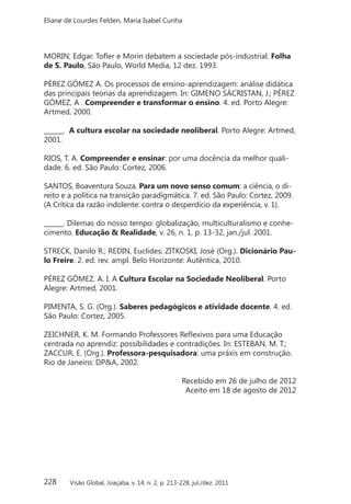 228
Eliane de Lourdes Felden, Maria Isabel Cunha
Visão Global, Joaçaba, v. 14, n. 2, p. 213-228, jul./dez. 2011
MORIN, Edgar. Tofler e Morin debatem a sociedade pós-industrial. Folha
de S. Paulo, São Paulo, World Media, 12 dez. 1993.
PÉREZ GÓMEZ A. Os processos de ensino-aprendizagem: análise didática
das principais teorias da aprendizagem. In: GIMENO SÁCRISTAN, J.; PÉREZ
GÓMEZ, A . Compreender e transformar o ensino. 4. ed. Porto Alegre:
Artmed, 2000.
______. A cultura escolar na sociedade neoliberal. Porto Alegre: Artmed,
2001.
RIOS, T. A. Compreender e ensinar: por uma docência da melhor quali-
dade. 6. ed. São Paulo: Cortez, 2006.
SANTOS, Boaventura Souza. Para um novo senso comum: a ciência, o di-
reito e a política na transição paradigmática. 7. ed. São Paulo: Cortez, 2009.
(A Crítica da razão indolente: contra o desperdício da experiência, v. 1).
______. Dilemas do nosso tempo: globalização, multiculturalismo e conhe-
cimento. Educação & Realidade, v. 26, n. 1, p. 13-32, jan./jul. 2001.
STRECK, Danilo R.; REDIN, Euclides; ZITKOSKI, José (Org.). Dicionário Pau-
lo Freire. 2. ed. rev. ampl. Belo Horizonte: Autêntica, 2010.
PÉREZ GÓMEZ. A. I. A Cultura Escolar na Sociedade Neoliberal. Porto
Alegre: Artmed, 2001.
PIMENTA, S. G. (Org.). Saberes pedagógicos e atividade docente. 4. ed.
São Paulo: Cortez, 2005.
ZEICHNER, K. M. Formando Professores Reflexivos para uma Educação
centrada no aprendiz: possibilidades e contradições. In: ESTEBAN, M. T.;
ZACCUR, E. (Org.). Professora-pesquisadora: uma práxis em construção.
Rio de Janeiro: DP&A, 2002.
Recebido em 26 de julho de 2012
Aceito em 18 de agosto de 2012
 
