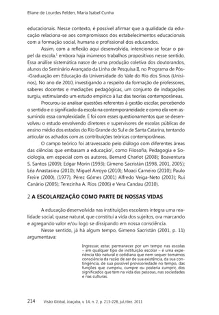 214
Eliane de Lourdes Felden, Maria Isabel Cunha
Visão Global, Joaçaba, v. 14, n. 2, p. 213-228, jul./dez. 2011
educacionais. Nesse contexto, é possível afirmar que a qualidade da edu-
cação relaciona-se aos compromissos dos estabelecimentos educacionais
com a formação social, humana e profissional dos educandos.
Assim, com a reflexão aqui desenvolvida, intenciona-se focar o pa-
pel da escola,1
embora haja inúmeros trabalhos propositivos nesse sentido.
Essa análise sistemática nasce de uma produção coletiva dos doutorandos,
alunos do Seminário Avançado da Linha de Pesquisa II, no Programa de Pós-
-Graduação em Educação da Universidade do Vale do Rio dos Sinos (Unisi-
nos), No ano de 2010, investigando a respeito da formação de professores,
saberes docentes e mediações pedagógicas, um conjunto de indagações
surgiu, estimulando um estudo empírico à luz das teorias contemporâneas.
Procurou-se analisar questões referentes à gestão escolar, percebendo
o sentido e o significado da escola na contemporaneidade e como ela vem as-
sumindo essa complexidade. E foi com esses questionamentos que se desen-
volveu o estudo envolvendo diretores e supervisores de escolas públicas de
ensino médio dos estados do Rio Grande do Sul e de Santa Catarina, tentando
articular os achados com as contribuições teóricas contemporâneas.
O campo teórico foi atravessado pelo diálogo com diferentes áreas
das ciências que embasam a educação2
, como Filosofia, Pedagogia e So-
ciologia, em especial com os autores, Bernard Charlot (2008); Boaventura
S. Santos (2009); Edgar Morin (1993); Gimeno Sacristán (1998, 2001, 2005);
Léa Anastasiou (2010); Miguel Arroyo (2010); Moaci Carneiro (2010); Paulo
Freire (2000), (1977), Pérez Gómes (2001) Alfredo Veiga-Neto (2003); Rui
Canário (2005); Terezinha A. Rios (2006) e Vera Candau (2010).
2 A ESCOLARIZAÇÃO COMO PARTE DE NOSSAS VIDAS
A educação desenvolvida nas instituições escolares integra uma rea-
lidade social, quase natural, que constitui a vida dos sujeitos, ora marcando
e agregando valor e/ou logo se dissipando em nossa consciência.
Nesse sentido, já há algum tempo, Gimeno Sacristán (2001, p. 11)
argumentava:
Ingressar, estar, permanecer por um tempo nas escolas
– em qualquer tipo de instituição escolar – é uma expe-
riência tão natural e cotidiana que nem sequer tomamos
consciência da razão de ser de sua existência, da sua con-
tingência, de sua possível provisoriedade no tempo, das
funções que cumpriu, cumpre ou poderia cumprir, dos
significados que tem na vida das pessoas, nas sociedades
e nas culturas.
 