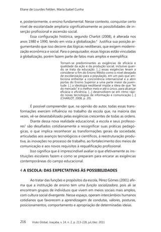 216
Eliane de Lourdes Felden, Maria Isabel Cunha
Visão Global, Joaçaba, v. 14, n. 2, p. 213-228, jul./dez. 2011
e, posteriormente, o ensino fundamental. Nesse contexto, conquistar certo
nível de escolaridade ampliaria significativamente as possibilidades de in-
serção profissional e ascensão social.
Essa configuração histórica, segundo Charlot (2008), é alterada nos
anos 1980 e 1990, tendo em vista a globalização.4
Justifica sua posição ar-
gumentando que isso decorre das lógicas neoliberais, que exigem moderni-
zação econômica e social. Para o pesquisador, essas lógicas estão vinculadas
à globalização, porém fazem parte de fatos mais amplos e exemplifica:
Tornam-se predominantes as exigências de eficácia e
qualidade da ação e da produção social, inclusive quan-
do se trata da educação. [...] essas exigências levam a
considerar o fim do Ensino Médio como o nível desejado
de escolarização para a população, em um país que am-
biciona enfrentar a concorrência internacional e a abrir
portas do Ensino Superior a uma parte maior da juven-
tude. [..] a ideologia neoliberal impõe a ideia de que “lei
do mercado” é o melhor meio e até o único, para alcançar
eficácia e eficiência. [...] desenvolvem-se em ritmo rápi-
do novas tecnologias de informação e comunicação [...]
(CHARLOT, 2008, p. 20).
É possível compreender que, na opinião do autor, todas essas trans-
formações exercem influência no trabalho da escola que, na maioria das
vezes, vê-se desestabilizado pelas exigências crescentes de todas as ordens.
Diante dessa nova realidade educacional, a escola e seus professo-
res5
são desafiados cotidianamente a ressignificar suas práticas pedagó-
gicas, o que implica reconhecer as transformações gerais da sociedade,
articuladas aos avanços tecnológicos e científicos, à reestruturação produ-
tiva, às inovações no processo de trabalho, ao fortalecimento dos meios de
comunicação e aos novos requisitos à requalificação profissional.
Isso significa que é imprescindível avaliar o que efetivamente as ins-
tituições escolares fazem e como se preparam para encarar as exigências
contemporâneas do campo educacional.
4 A ESCOLA: DAS EXPECTATIVAS ÀS POSSIBILIDADES
Ao tratar das funções e propósitos da escola, Pérez Gómes (2001) afir-
ma que a instituição de ensino tem uma função socializadora, pois ali se
encontram grupos de indivíduos que vivem em meios sociais mais amplos,
com cultura social divergente. Nesse espaço, operam intercâmbios humanos
cotidianos que favorecem a aprendizagem de condutas, valores, posturas,
posicionamentos, comportamento e apropriação de determinadas ideias.
 