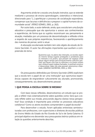 217
O papel da escola:
Visão Global, Joaçaba, v. 14, n. 2, p. 213-228, jul./dez. 2011
Argumenta ainda ter a escola uma função instrutiva, que se estende
mediante o processo de ensino-aprendizagem, sistemático e intencional,
direcionado para “[...] aperfeiçoar o processo de socialização espontânea,
compensar suas lacunas e deficiências e preparar o capital humano da co-
munidade social.” (PÉREZ GÓMES, 2001, p. 262).
Por outro lado, o autor defende, ainda, que a escola tem uma função
educativa e pressupõe que ela oportuniza o acesso aos conhecimentos
e experiências, de forma que os sujeitos reconstruam seu pensamento e
atuação, mediados por um processo de descentralização e reflexão crítica
a respeito de suas próprias experiências, favorecendo o aperfeiçoamento
das maneiras de pensar, sentir e atuar.
A educação escolarizada também tem sido objeto de estudo de Gi-
meno Sacristán. O autor faz afirmações importantes que auxiliam a com-
preensão do tema:
Queremos que, no plano das intenções, as escolas sejam
ao mesmo tempo lugares protegidos e protetores para
os menores e os jovens, que possam ser espaços onde
passar algum tempo para enriquecimento cultural e pes-
soal, que façam com que os menores e os jovens sintam
que, embora sejam lugares fechados, é possível construir
e desenvolver neles sua vida pessoal, autonomia e liber-
dade. (GIMENO SACRISTÁN, 2005, p. 204).
Os pressupostos defendidos por Gimeno Sacristán (2005) explicitam
que a escola tem o papel de ser uma instituição6
que oportuniza experi-
ências capazes de engrandecer culturamente seu alunado, promovendo,
consequentemente, seu desenvolvimento pessoal.
5 QUE PENSA A ESCOLA SOBRE SI MESMA?
Com base nessas reflexões, desenvolvemos um estudo que se pro-
pôs a refletir mais sistematicamente sobre questões como: Será que a es-
cola reflete sobre sua missão, procurando alguma clareza nessa perspec-
tiva? Essa condição é importante para orientar os processos educativos
cotidianos? Como os atores escolares compreendem o papel da escola?
Para desenvolver o estudo, foram aplicadas entrevistas semiestru-
turadas com professores, com supervisores e diretores de escolas públicas
do Ensino Médio do Estado do Rio Grande do Sul e de Santa Catarina. O
principal objetivo era desvendar seus pressupostos teórico-práticos em re-
lação às questões anteriormente descritas.
 