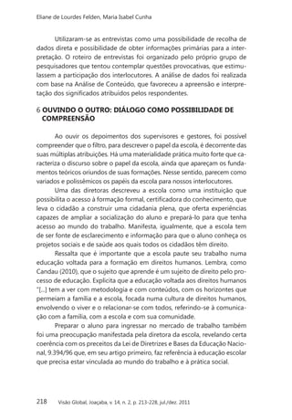 218
Eliane de Lourdes Felden, Maria Isabel Cunha
Visão Global, Joaçaba, v. 14, n. 2, p. 213-228, jul./dez. 2011
Utilizaram-se as entrevistas como uma possibilidade de recolha de
dados direta e possibilidade de obter informações primárias para a inter-
pretação. O roteiro de entrevistas foi organizado pelo próprio grupo de
pesquisadores que tentou contemplar questões provocativas, que estimu-
lassem a participação dos interlocutores. A análise de dados foi realizada
com base na Análise de Conteúdo, que favoreceu a apreensão e interpre-
tação dos significados atribuídos pelos respondentes.
6 OUVINDO O OUTRO: DIÁLOGO COMO POSSIBILIDADE DE
COMPREENSÃO
Ao ouvir os depoimentos dos supervisores e gestores, foi possível
compreender que o filtro, para descrever o papel da escola, é decorrente das
suas múltiplas atribuições. Há uma materialidade prática muito forte que ca-
racteriza o discurso sobre o papel da escola, ainda que apareçam os funda-
mentos teóricos oriundos de suas formações. Nesse sentido, parecem como
variados e polissêmicos os papéis da escola para nossos interlocutores.
Uma das diretoras descreveu a escola como uma instituição que
possibilita o acesso à formação formal, certificadora do conhecimento, que
leva o cidadão a construir uma cidadania plena, que oferta experiências
capazes de ampliar a socialização do aluno e prepará-lo para que tenha
acesso ao mundo do trabalho. Manifesta, igualmente, que a escola tem
de ser fonte de esclarecimento e informação para que o aluno conheça os
projetos sociais e de saúde aos quais todos os cidadãos têm direito.
Ressalta que é importante que a escola paute seu trabalho numa
educação voltada para a formação em direitos humanos. Lembra, como
Candau (2010), que o sujeito que aprende é um sujeito de direito pelo pro-
cesso de educação. Explicita que a educação voltada aos direitos humanos
“[...] tem a ver com metodologia e com conteúdos, com os horizontes que
permeiam a família e a escola, focada numa cultura de direitos humanos,
envolvendo o viver e o relacionar-se com todos, referindo-se à comunica-
ção com a família, com a escola e com sua comunidade.
Preparar o aluno para ingressar no mercado de trabalho também
foi uma preocupação manifestada pela diretora da escola, revelando certa
coerência com os preceitos da Lei de Diretrizes e Bases da Educação Nacio-
nal, 9.394/96 que, em seu artigo primeiro, faz referência à educação escolar
que precisa estar vinculada ao mundo do trabalho e à prática social.
 