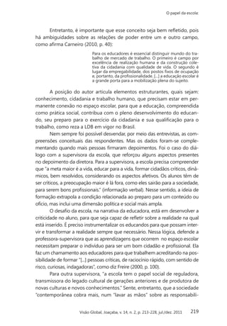 219
O papel da escola:
Visão Global, Joaçaba, v. 14, n. 2, p. 213-228, jul./dez. 2011
Entretanto, é importante que esse conceito seja bem refletido, pois
há ambiguidades sobre as relações de poder entre um e outro campo,
como afirma Carneiro (2010, p. 40):
Para os educadores é essencial distinguir mundo do tra-
balho de mercado de trabalho. O primeiro é campo por
excelência de realização humana e da construção cole-
tiva da cidadania com qualidade de vida. O segundo é
lugar da empregabilidade, dos postos fixos de ocupação
e, portanto, da profissionalidade. [...] a educação escolar é
a grande porta para a mobilização plena do sujeito.
A posição do autor articula elementos estruturantes, quais sejam:
conhecimento, cidadania e trabalho humano, que precisam estar em per-
manente conexão no espaço escolar, para que a educação, compreendida
como prática social, contribua com o pleno desenvolvimento do educan-
do, seu preparo para o exercício da cidadania e sua qualificação para o
trabalho, como reza a LDB em vigor no Brasil.
Nem sempre foi possível desvendar, por meio das entrevistas, as com-
preensões conceituais das respondentes. Mas os dados foram-se comple-
mentando quando mais pessoas firmaram depoimentos. Foi o caso do diá-
logo com a supervisora da escola, que reforçou alguns aspectos presentes
no depoimento da diretora. Para a supervisora, a escola precisa compreender
que “a meta maior é a vida, educar para a vida, formar cidadãos críticos, dinâ-
micos, bem resolvidos, considerando os aspectos afetivos. Os alunos têm de
ser críticos, a preocupação maior é lá fora, como eles sairão para a sociedade,
para serem bons profissionais.” (informação verbal). Nesse sentido, a ideia de
formação extrapola a condição relacionada ao preparo para um conteúdo ou
ofício, mas inclui uma dimensão política e social mais ampla.
O desafio da escola, na narrativa da educadora, está em desenvolver a
criticidade no aluno, para que seja capaz de refletir sobre a realidade na qual
está inserido. É preciso instrumentalizar os educandos para que possam inter-
vir e transformar a realidade sempre que necessário. Nessa lógica, defende a
professora-supervisora que as aprendizagens que ocorrem no espaço escolar
necessitam preparar o indivíduo para ser um bom cidadão e profissional. Ela
faz um chamamento aos educadores para que trabalhem acreditando na pos-
sibilidade de formar “[...] pessoas críticas, de raciocínio rápido, com sentido de
risco, curiosas, indagadoras”, como diz Freire (2000, p. 100).
Para outra supervisora, “a escola tem o papel social de reguladora,
transmissora do legado cultural de gerações anteriores e de produtora de
novas culturas e novos conhecimentos.” Sente, entretanto, que a sociedade
“contemporânea cobra mais, num “lavar as mãos” sobre as responsabili-
 