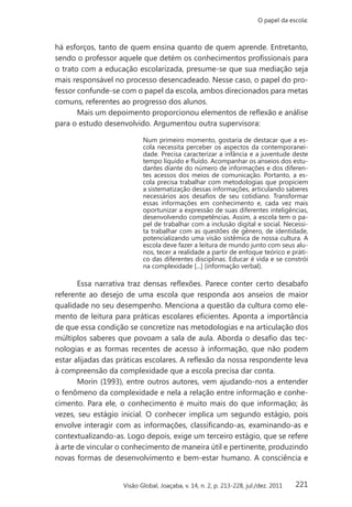 221
O papel da escola:
Visão Global, Joaçaba, v. 14, n. 2, p. 213-228, jul./dez. 2011
há esforços, tanto de quem ensina quanto de quem aprende. Entretanto,
sendo o professor aquele que detém os conhecimentos profissionais para
o trato com a educação escolarizada, presume-se que sua mediação seja
mais responsável no processo desencadeado. Nesse caso, o papel do pro-
fessor confunde-se com o papel da escola, ambos direcionados para metas
comuns, referentes ao progresso dos alunos.
Mais um depoimento proporcionou elementos de reflexão e análise
para o estudo desenvolvido. Argumentou outra supervisora:
Num primeiro momento, gostaria de destacar que a es-
cola necessita perceber os aspectos da contemporanei-
dade. Precisa caracterizar a infância e a juventude deste
tempo líquido e fluído. Acompanhar os anseios dos estu-
dantes diante do número de informações e dos diferen-
tes acessos dos meios de comunicação. Portanto, a es-
cola precisa trabalhar com metodologias que propiciem
a sistematização dessas informações, articulando saberes
necessários aos desafios de seu cotidiano. Transformar
essas informações em conhecimento e, cada vez mais
oportunizar a expressão de suas diferentes inteligências,
desenvolvendo competências. Assim, a escola tem o pa-
pel de trabalhar com a inclusão digital e social. Necessi-
ta trabalhar com as questões de gênero, de identidade,
potencializando uma visão sistêmica de nossa cultura. A
escola deve fazer a leitura de mundo junto com seus alu-
nos, tecer a realidade a partir de enfoque teórico e práti-
co das diferentes disciplinas. Educar é vida e se constrói
na complexidade [...] (informação verbal).
Essa narrativa traz densas reflexões. Parece conter certo desabafo
referente ao desejo de uma escola que responda aos anseios de maior
qualidade no seu desempenho. Menciona a questão da cultura como ele-
mento de leitura para práticas escolares eficientes. Aponta a importância
de que essa condição se concretize nas metodologias e na articulação dos
múltiplos saberes que povoam a sala de aula. Aborda o desafio das tec-
nologias e as formas recentes de acesso à informação, que não podem
estar alijadas das práticas escolares. A reflexão da nossa respondente leva
à compreensão da complexidade que a escola precisa dar conta.
Morin (1993), entre outros autores, vem ajudando-nos a entender
o fenômeno da complexidade e nela a relação entre informação e conhe-
cimento. Para ele, o conhecimento é muito mais do que informação; às
vezes, seu estágio inicial. O conhecer implica um segundo estágio, pois
envolve interagir com as informações, classificando-as, examinando-as e
contextualizando-as. Logo depois, exige um terceiro estágio, que se refere
à arte de vincular o conhecimento de maneira útil e pertinente, produzindo
novas formas de desenvolvimento e bem-estar humano. A consciência e
 