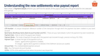 UTR Number – A unique transaction reference number of the transaction through which the payment has been credited to your bank
account
Bank Name, Beneficiary Name, Bank Account Number and IFSC – These are your bank details in which the payment has been transferred
Payment Date – Date on which the payout was initiated
Payment Mode – The mode of payment through which the payment was received through customer end (e.g. PG, COD)
Payment Type – It shows the type of the payment such as:
Orders - against which payment is credited,
FC charges - against which payment is debited ( if the fulfilment services are availed)
Amount Paid – The credited/debited payment amount
PAN – Your Permanent Account Number
GSTIN – GSTIN of the warehouse from where the product was dispatched
Next sheet is Payment Details wherein you will find the details of the payout basis the UTR generated for the selected
time period
Understanding the new settlements wise payout report
 