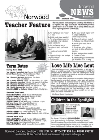 Norwood

                                                                                        13th March 2009
                                                                                                             NEWS                  Issue No.24




Teacher Feature
                                                                         This week, catching our teacher proved something of a challenge for
                                                                         our reporters. Mrs. Rigby is usually out and about doing something
                                                                         sporty!!! If she’s not on the football field, or running athletics club, she
                                                                         will be organising structured lunchtime play.

                                                                  Q. How long have you been a teacher?       Q. Who is your favourite singer or band?
                                                                  A. 17 years                                A. Coldplay and Madness
                                                                  Q. What do you do in your spare time?      (and Mr. Doupe of course!)
                                                                  A. Play golf, go to the gym, watch my      Q.. What was the last movie you saw?
                                                                  son play football and go to Goodison       A. The Curious Case of Benjamin Button.
                                                                  Park to watch Everton                      Q. What do you do to look after the
                                                                  Q. How long have you been an               environment?
                                                                  Evertonian and who is your favourite       A. Recycle cans, bottles and paper
                                                                  player?                                    and donate old clothes to Third World
                                                                  A. I was born an Evertonian! Mikel         countries.
                                                                  Arteta.                                    Q. Where would your dream home be?
                                                                  Q. If you won the lottery what would you   A. Caribbean or Florida.
                                                                  spend the money on?                        Q. Is there anything you’ve not done that
                                                                  A. Travel the world.                       you would like to try? A. Go skiing



 Term Dates
 Spring Term 2009
                                                                       Love Life Live Lent
                                                                         Last week Reverend Knight presented assemblies for KS1 and KS2
                                                                       based on ‘Love Life Live Lent’. This project was started in 2007 and
 Year 4 Visit to Preston Guild Hall: Tuesday 17th March                provides ideas to transform your world into a better place, through
 Parents’ Forum: Tuesday, 17th March between 7-8pm.                    small actions for others. It is so easy to get tied up in our own lives and
                   See issue No. 21 for details.                       to think we can’t change anything.
 Year 1 Numeracy Workshop: Wednesday 18th March
                   from 3.15-4.30pm.                                     Over the coming weeks children are encouraged to make a difference
 Year 3 Literacy Workshop: Tusday 17th March from 3.15-4.15pm.         by either watering some plants or a even a green space with washing-
 Year 4 Numeracy Homework: Thursday 19th March 3.15 -4.15pm.           up water or perhaps do a chore or errand for a family member: the
 Year 3 Numeracy Workshop: Friday 20th March 3.15 -4.15pm.             adults can do a garden or neighbourhood clean-up or just leave a
 Year 6 Numeracy Workshop: Tuesday 24th March 3.15-4.15pm.             pound in a shopping trolley. I know it makes my day if I find a pound in
 Year 2 Visit to Blackpool Zoo: Wednesday 1st April                    a shopping trolley! These assemblies made me think how easy it would
 School CLOSES for the Easter Holiday: Friday 3rd April at 2pm.        be to make someone else’s day. If you would like to make a small
                                                                       difference or would like to know more about Love Life Live Lent take a
 Summer Term 2009                                                      look at this website www.livelent.net
 Children RETURN to school: Monday 20th April 2009.                      Mrs Bennet, Deputy Headteacher.
 School CLOSED for Bank Holiday: Monday 4th May.
 SAT’s: Monday 11th - Friday 15th May 2009
 Car Boot Sale: Saturday 16th May
 School CLOSES for half term: Friday 22nd May at 3.15pm.               Children in the Spotlight
 Half Term: Monday 25th - Friday 29th May (inc.)
 Children RETURN to school: Monday 1st June.                                                      Ryan Graham proudly
 Summer Fair: Saturday 20th June                                                                  shows his Man
 Residential Trip to Llangollen: Monday 29th June 2009                                            of the Match
                                 returning Thursday 2nd July 2009
 School CLOSED: Staff training day Monday 13th July.                                              trophy for his team
 School CLOSES for Summer holiday: Tuesday 21st July at 2.00 pm.                                  Netherton Foxes.

 Autumn Term 2009
 Children RETURN to school: Thursday 3rd September 2009.              Ben Sumner (1B) gained a commendation
 School CLOSES for half term: Friday 23rd October at 3.15pm.          in the Junior section of the Southport Photographic Society’s
 Half Term: Monday 26th - Friday 30th October (inc.)                  Young Photographer Competition for his wonderful photo of icicles.
 Children RETURN to school: Tuesday 3rd November 2009.                His entry, along with all the other images in the competition, can be
                                                                      seen at the Atkinson Art Gallery, next to the library, until April 5th.


Norwood Crescent, Southport, PR9 7DU. Tel: 01704 211960. Fax: 01704 232712
             Headteacher: Mr Lee Dumbell. Email: admin.norwood@schools.sefton.gov.uk
 