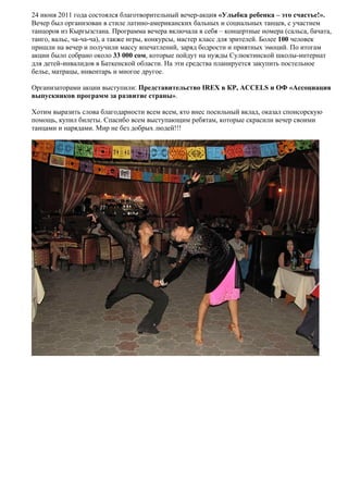 24 июня 2011 года состоялся благотворительный вечер-акция «Улыбка ребенка – это счастье!».
Вечер был организован в стиле латино-американских бальных и социальных танцев, с участием
танцоров из Кыргызстана. Программа вечера включала в себя – концертные номера (сальса, бачата,
танго, вальс, ча-ча-ча), а также игры, конкурсы, мастер класс для зрителей. Более 100 человек
пришли на вечер и получили массу впечатлений, заряд бодрости и приятных эмоций. По итогам
акции было собрано около 33 000 сом, которые пойдут на нужды Сулюктинской школы-интернат
для детей-инвалидов в Баткенской области. На эти средства планируется закупить постельное
белье, матрацы, инвентарь и многое другое.

Организаторами акции выступили: Представительство IREX в КР, ACCELS и ОФ «Ассоциация
выпускников программ за развитие страны».

Хотим выразить слова благодарности всем всем, кто внес посильный вклад, оказал спонсорскую
помощь, купил билеты. Спасибо всем выступающим ребятам, которые скрасили вечер своими
танцами и нарядами. Мир не без добрых людей!!!
 