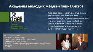 7 дней.
35 студентов.
Возраст до 28 лет.
Ключевая тема - креативность в медиа-
размещении: как большая идея
взаимодействует с медиа-возможностями
и бизнес-задачами клиента. Разбор
революционных стратегий и анализ
потребительского поведения под
руководством гуру индустрии.
Преподаватели 2013:
• Sacha Savic, Mediacom, CEO
• Nick Law, R/GA, Global Chief Creative Ofﬁcer
• AKQA Future Lions winners
• Damian Lawlor, Google, Managing Director Media Buying Solutions
• и другие
Академия молодых медиа-специалистов
 