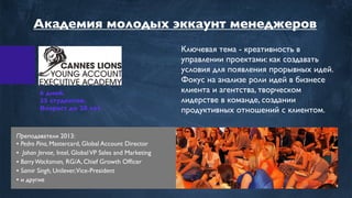 6 дней.
35 студентов.
Возраст до 28 лет.
Ключевая тема - креативность в
управлении проектами: как создавать
условия для появления прорывных идей.
Фокус на анализе роли идей в бизнесе
клиента и агентства, творческом
лидерстве в команде, создании
продуктивных отношений с клиентом.
Преподаватели 2013:
• Pedro Pina, Mastercard, Global Account Director
• Johan Jervoe, Intel, GlobalVP Sales and Marketing
• BarryWacksman, RG/A, Chief Growth Ofﬁcer
• Samir Singh, Unilever,Vice-President
• и другие
Академия молодых эккаунт менеджеров
 