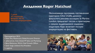 7 дней.
35 студентов.
Возраст 18-23.
Полная аккредитация.
Эксклюзивная программа, составленная
куратором Clive Challis, деканом
факультета рекламы колледжа St Martins
London, предлагает сессии и практикумы
с самыми выдающимися лидерами
индустрии. Курс включает полную
аккредитацию на фестиваль.
Преподаватели 2013:
• Pedro Pina, Mastercard, Global Account Director
• Johan Jervoe, Intel, GlobalVP Sales and Marketing
• BarryWacksman, RG/A, Chief Growth Ofﬁcer
• Samir Singh, Unilever,Vice-President
• и другие
Академия Roger Hatchuel
 