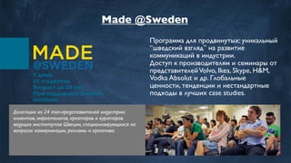 7 дней.
35 студентов.
Возраст до 28 лет.
При поддержке Swedish
Institute.
Программа для продвинутых: уникальный
“шведский взгляд” на развитие
коммуникаций в индустрии.
Доступ к производителям и семинары от
представителейVolvo, Ikea, Skype, H&M,
Vodka Absolut и др. Глобальные
ценности, тенденции и нестандартные
подходы в лучших case studies.
Делегация из 24 топ-представителей индустрии:
клиентов, маркетологов, креаторов и кураторов
ведущих институтов Швеции, специализирующихся на
вопросах коммуникации, рекламы и креатива.
Made @Sweden
 
