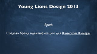 Young Lions Design 2013
Бриф:
Создать бренд идентификацию для Каннской Химеры.
 