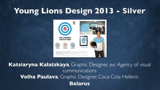 Young Lions Design 2013 - Silver
Katsiaryna Kalatskaya, Graphic Designer, avc Agency of visual
communications
Volha Paulava, Graphic Designer, Coca-Cola Hellenic
Belarus
 