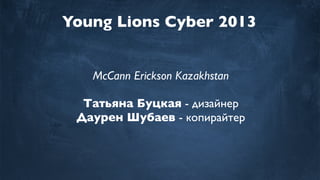 Young Lions Cyber 2013
McCann Erickson Kazakhstan
Татьяна Буцкая - дизайнер
Даурен Шубаев - копирайтер
 