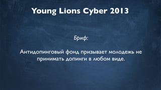 Young Lions Cyber 2013
Бриф:
Антидопинговый фонд призывает молодежь не
принимать допинги в любом виде.
 