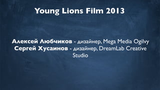 Young Lions Film 2013
Алексей Любчиков - дизайнер, Mega Media Ogilvy
Сергей Хусаинов - дизайнер, DreamLab Creative
Studio
 