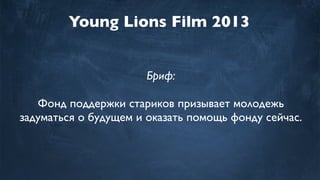 Young Lions Film 2013
Бриф:
Фонд поддержки стариков призывает молодежь
задуматься о будущем и оказать помощь фонду сейчас.
 