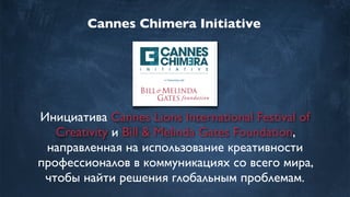 Cannes Chimera Initiative
Инициатива Cannes Lions International Festival of
Creativity иBill & Melinda Gates Foundation,
направленная на использование креативности
профессионалов в коммуникациях со всего мира,
чтобы найти решения глобальным проблемам.
 