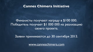 Cannes Chimera Initiative
Финалисты получают награду в $100 000.
Победитель получает $1 000 000 на реализацию
своего проекта.
Заявки принимаются до 30 сентября 2013.
www.canneschimera.com
 