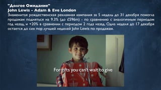 "Долгое Ожидание"
John Lewis - Adam & Eve London
Знаменитая рождественская рекламная кампания за 5 недель до 31 декабря помогла
продажам подняться на 9.3% (до £596m) - по сравнению с аналогичным периодом
год назад, и +20% в сравнении с периодом 2 года назад. Одна неделя до 17 декабря
остается до сих пор лучшей неделей John Lewis по продажам.
 
