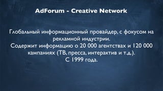 AdForum - Creative Network
Глобальный информационный провайдер, с фокусом на
рекламной индустрии.
Содержит информацию о 20 000 агентствах и 120 000
кампаниях (ТВ, пресса, интерактив и т.д.).
С 1999 года.
 