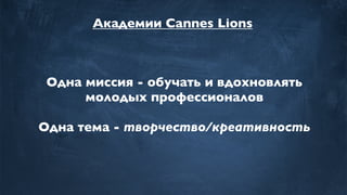 Академии Cannes Lions
Одна миссия - обучать и вдохновлять
молодых профессионалов
Одна тема - творчество/креативность
 