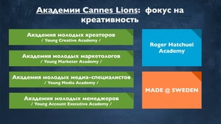Академии Cannes Lions: фокус на
креативность
Академия молодых креаторов
/ Young Creative Academy /
Академия молодых маркетологов
/ Young Marketer Academy /
Академия молодых медиа-специалистов
/ Young Media Academy /
Roger Hatchuel
Academy
Академия молодых менеджеров
/ Young Account Executive Academy /
MADE @ SWEDEN
 