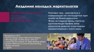 Программа для клиентов.
6 дней.
35 студентов.
Возраст до 28 лет.
Ключевая тема - креативность в
коммуникации: как нестандартные идеи
влияют на бизнес-результаты.
Фокус на создание бренд стратегий,
вдохновляющих брифов, замер
результатов, развитие плодотворных
взаимоотношений с агентствами.
Преподаватели 2013:
• MickVan Ettinger, Unilever, Global Head of Magnum
• MikeYapp,Google /YouTube, Director ofThe Zoo
• Carolyn Everson, Facebook,VP Global Marketing Solutions
• Jonathan Mildenhall, Coca-Cola,VP Global Advertising
Strategy and Content
• и другие
Академия молодых маркетологов
 