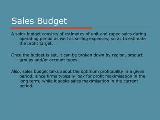 Sales Budget 
A sales budget consists of estimates of unit and rupee sales during 
operating period as well as selling expenses; so as to estimate 
the profit target. 
Once the budget is set, it can be broken down by region, product 
groups and/or account types 
Also, sales budget talks about the optimum profitability in a given 
period; since firms typically look for profit maximisation in the 
long term; while it seeks sales maximisation in the current 
period. 
 