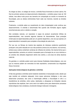 www.aptaregional.sp.gov.br
ISSN 2316-5146
Pesquisa & Tecnologia, vol. 11, n. 1, Jan-Jun 2014
Ao chegar ao útero, no estágio de morula, o embrião flutua livremente no lúmen uterino. No
final da primeira semana de desenvolvimento (blastocisto), o embrião possui mais de 100
células, mas altera muito pouco seu tamanho em comparação ao ovócito no momento da
fecundação, pois as células embrionárias ficam cada vez menores, durante as divisões
celulares.
Finalmente, o embrião adere ao revestimento do útero (implantação) onde continua seu
desenvolvimento. O embrião é denominado feto quando são formados alguns órgãos
reconhecíveis,tais como o cérebro e coração.
Sob condições naturais, um reprodutor é capaz de produzir anualmente trilhões de
espermatozóides, mas somente algumas dezenas de descendentes. Essa produção
ininterrupta de espermatozóides pode ser um grande desperdício, uma vez que apenas um
espermatozóide é necessário para completar a fecundação de cada óvulo.
Por sua vez, as fêmeas da maioria das espécies de interesse zootécnico geralmente
produzem uma prole reduzida em sua vida produtiva (menos de uma dezena, nos bovinos),
embora seus ovários contenham centenas de milhares de ovócitos. Da mesma forma que o
espermatozóide, somente um ovócito é necessário para a formação de um novo indivíduo e
os ovócitos não utilizados degeneram dentro dos ovários, a uma taxa de várias dezenas
cada dia.
Os gametas e o embrião podem servir para diversas finalidades biotecnológicas, uma vez
que os mesmos podem ser removidos do trato reprodutivo, conservando sua integridade
física e funcional.
Aplicações biotecnológicas de gâmetas e embriões
O fato dos gametas e embriões serem bastante resistentes à manipulação exsitu, desde que
seja mantido em ambiente adequado, torna essas estruturas biológicas o alvo para
desenvolver processos, tais como a inseminação artificial, a fecundação in vitro e a
transferência de embriões, entre outras, destinados a ultrapassar as limitações naturais
reprodutivas das espécies, bem como servir de matéria prima para desenvolver processos
biotecnológicos mais complexos, envolvendo biologia molecular e transgenia.
 