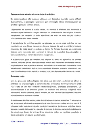 www.aptaregional.sp.gov.br
ISSN 2316-5146
Pesquisa & Tecnologia, vol. 11, n. 1, Jan-Jun 2014
Recuperação de gâmetas e transferência de embriões
Os espermatozóides são coletados utilizando um dispositivo chamado vagina artificial.
Eventualmente, a ejaculação é provocada por estimulação elétrica (eletroejaculador) da
próstata e glândulas seminais anexas.
Dependendo da espécie e outros fatores, os ovócitos e embriões são recolhidos e
transferidos por intervenção cirúrgica menor ou por procedimentos não-cirúrgicos. Eles são
recuperados por lavagem do trato reprodutivo por meio de uma solução contendo
principalmente água e sais minerais.
A transferência de embriões consiste na colocação de um ou mais embriões no trato
reprodutivo de uma fêmea (receptora), diferente daquela da qual o embrião foi retirado
(doadora), de modo alevar a gestação a termo. As fêmeas doadoras são geralmente
tratadas com hormônios para aumentar o número de ovulações (superovulação) e,
consequentemente, o número de embriões recuperados.
A superovulação pode ser utilizada para ampliar as taxas de reprodução de animais
valiosos, uma vez que os embriões desses animais são transferidos em fêmeas comuns,
responsáveis de levar a gestação a termo. A transferência de embriões é realizada de forma
semelhante à inseminação artificial, isto é, um catéter é inserido no interior do lúmen do trato
reprodutor feminino onde o embrião é expelido junto com algumas gotas de meio de cultivo.
Criopreservação
Um dos processos biotecnológicos mais úteis para aproveitar o potencial do sêmen e
embriões é a criopreservação. O esfriamento até à temperatura do nitrogênio líquido (-196
°C) é feito em um meio contendo substânciasquímicas, chamadas crioprotetores. Os
espermatozóides e os embriões podem ser mantidos em animação suspensa nesta
temperatura durante centenas, se não milhares, de anos. Quando descongelados, resultam
no nascimento de indivíduos normais.
A criopreservação oferece uma grande flexibilidade para diversas aplicações. O sêmen pode
ser armazenado, eliminando a necessidade de reprodutores para realizar a monta natural. A
criopreservação pode tornar viável o comércio internacional de sêmen e embriões, devido
ao custo reduzido do transporte e garantia de controle de doenças transmissíveis.Linhagens
de animais que deixam de ter importância econômica podem ser mantidas congeladas a
baixo custo como um recurso genético futuro.
 