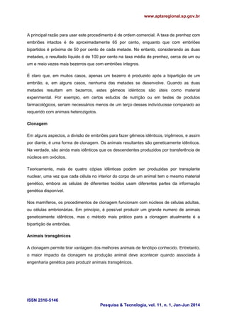 www.aptaregional.sp.gov.br
ISSN 2316-5146
Pesquisa & Tecnologia, vol. 11, n. 1, Jan-Jun 2014
A principal razão para usar este procedimento é de ordem comercial. A taxa de prenhez com
embriões intactos é de aproximadamente 65 por cento, enquanto que com embriões
bipartidos é próxima de 50 por cento de cada metade. No entanto, considerando as duas
metades, o resultado líquido é de 100 por cento na taxa média de prenhez, cerca de um ou
um e meio vezes mais bezerros que com embriões íntegros.
É claro que, em muitos casos, apenas um bezerro é produzido após a bipartição de um
embrião, e, em alguns casos, nenhuma das metades se desenvolve. Quando as duas
metades resultam em bezerros, estes gêmeos idênticos são úteis como material
experimental. Por exemplo, em certos estudos de nutrição ou em testes de produtos
farmacológicos, seriam necessários menos de um terço desses indivíduosse comparado ao
requerido com animais heterozigotos.
Clonagem
Em alguns aspectos, a divisão de embriões para fazer gêmeos idênticos, trigêmeos, e assim
por diante, é uma forma de clonagem. Os animais resultantes são geneticamente idênticos.
Na verdade, são ainda mais idênticos que os descendentes produzidos por transferência de
núcleos em ovócitos.
Teoricamente, mais de quatro cópias idênticas podem ser produzidas por transplante
nuclear, uma vez que cada célula no interior do corpo de um animal tem o mesmo material
genético, embora as células de diferentes tecidos usam diferentes partes da informação
genética disponível.
Nos mamíferos, os procedimentos de clonagem funcionam com núcleos de células adultas,
ou células embrionárias. Em princípio, é possível produzir um grande numero de animais
geneticamente idênticos, mas o método mais prático para a clonagem atualmente é a
bipartição de embriões.
Animais transgênicos
A clonagem permite tirar vantagem dos melhores animais de fenótipo conhecido. Entretanto,
o maior impacto da clonagem na produção animal deve acontecer quando associada à
engenharia genética para produzir animais transgênicos.
 
