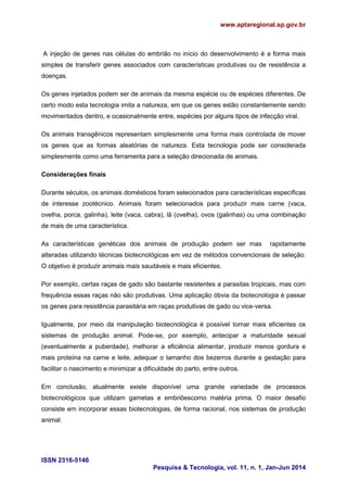 www.aptaregional.sp.gov.br
ISSN 2316-5146
Pesquisa & Tecnologia, vol. 11, n. 1, Jan-Jun 2014
A injeção de genes nas células do embrião no início do desenvolvimento é a forma mais
simples de transferir genes associados com características produtivas ou de resistência a
doenças.
Os genes injetados podem ser de animais da mesma espécie ou de espécies diferentes. De
certo modo esta tecnologia imita a natureza, em que os genes estão constantemente sendo
movimentados dentro, e ocasionalmente entre, espécies por alguns tipos de infecção viral.
Os animais transgênicos representam simplesmente uma forma mais controlada de mover
os genes que as formas aleatórias de natureza. Esta tecnologia pode ser considerada
simplesmente como uma ferramenta para a seleção direcionada de animais.
Considerações finais
Durante séculos, os animais domésticos foram selecionados para características específicas
de interesse zootécnico. Animais foram selecionados para produzir mais carne (vaca,
ovelha, porca, galinha), leite (vaca, cabra), lã (ovelha), ovos (galinhas) ou uma combinação
de mais de uma característica.
As características genéticas dos animais de produção podem ser mas rapidamente
alteradas utilizando técnicas biotecnológicas em vez de métodos convencionais de seleção.
O objetivo é produzir animais mais saudáveis e mais eficientes.
Por exemplo, certas raças de gado são bastante resistentes a parasitas tropicais, mas com
frequência essas raças não são produtivas. Uma aplicação óbvia da biotecnologia é passar
os genes para resistência parasitária em raças produtivas de gado ou vice-versa.
Igualmente, por meio da manipulação biotecnológica é possível tornar mais eficientes os
sistemas de produção animal. Pode-se, por exemplo, antecipar a maturidade sexual
(eventualmente a puberdade), melhorar a eficiência alimentar, produzir menos gordura e
mais proteína na carne e leite, adequar o tamanho dos bezerros durante a gestação para
facilitar o nascimento e minimizar a dificuldade do parto, entre outros.
Em conclusão, atualmente existe disponível uma grande variedade de processos
biotecnológicos que utilizam gametas e embriõescomo matéria prima. O maior desafio
consiste em incorporar essas biotecnologias, de forma racional, nos sistemas de produção
animal.
 
