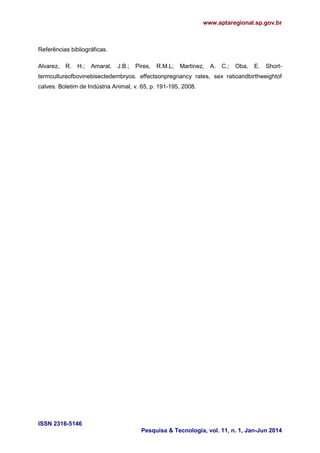 www.aptaregional.sp.gov.br
ISSN 2316-5146
Pesquisa & Tecnologia, vol. 11, n. 1, Jan-Jun 2014
Referências bibliográficas.
Alvarez, R. H.; Amaral, J.B.; Pires, R.M.L; Martinez, A. C.; Oba, E. Short-
termcultureofbovinebisectedembryos. effectsonpregnancy rates, sex ratioandbirthweightof
calves. Boletim de Indústria Animal, v. 65, p. 191-195, 2008.
 
